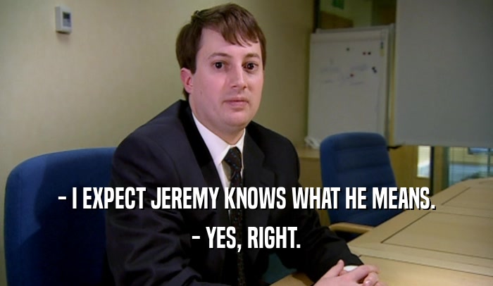 - I EXPECT JEREMY KNOWS WHAT HE MEANS.
 - YES, RIGHT.
 