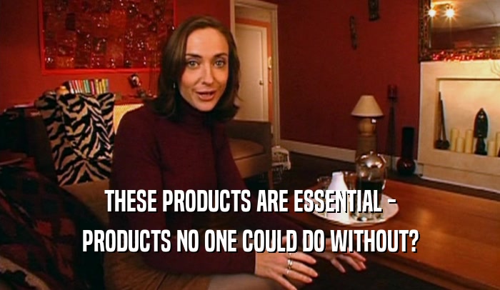 THESE PRODUCTS ARE ESSENTIAL -
 PRODUCTS NO ONE COULD DO WITHOUT?
 