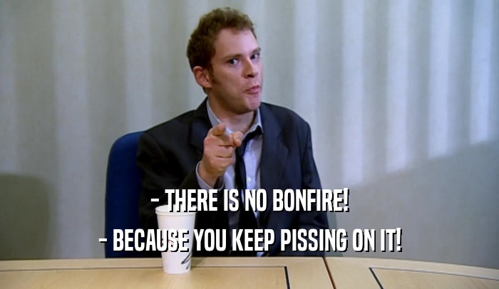 - THERE IS NO BONFIRE! - BECAUSE YOU KEEP PISSING ON IT! 