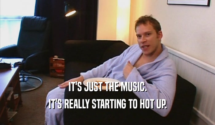 IT'S JUST THE MUSIC. IT'S REALLY STARTING TO HOT UP. 