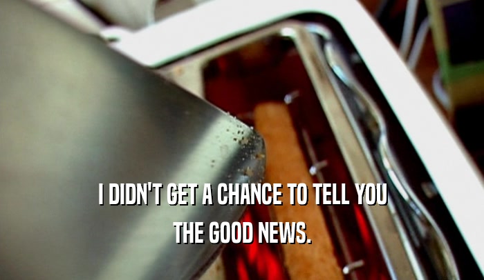 I DIDN'T GET A CHANCE TO TELL YOU THE GOOD NEWS. 