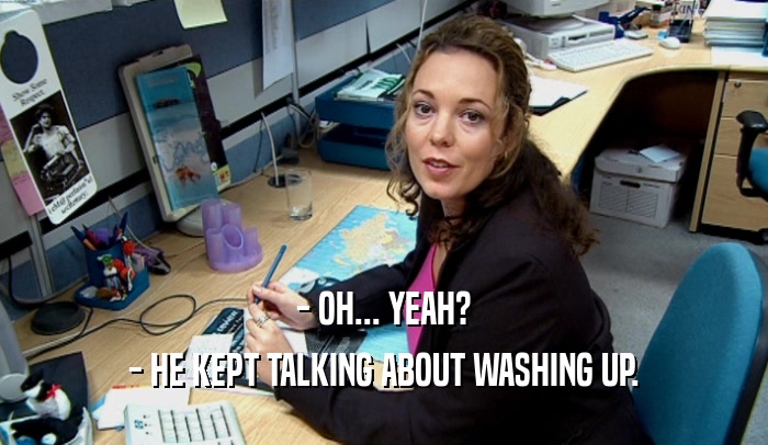 - OH... YEAH? - HE KEPT TALKING ABOUT WASHING UP. 