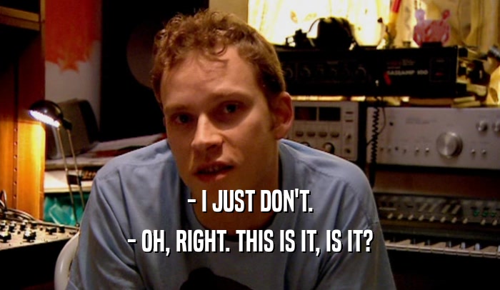 - I JUST DON'T. - OH, RIGHT. THIS IS IT, IS IT? 