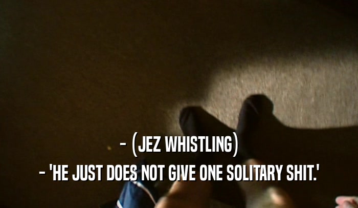 - (JEZ WHISTLING) - 'HE JUST DOES NOT GIVE ONE SOLITARY SHIT.' 