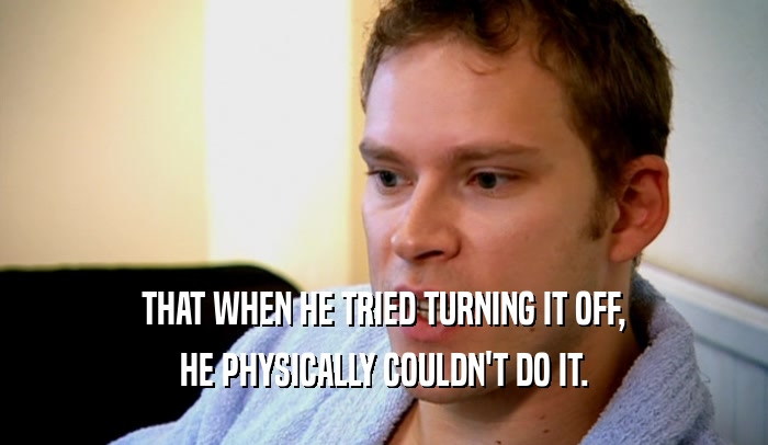 THAT WHEN HE TRIED TURNING IT OFF, HE PHYSICALLY COULDN'T DO IT. 