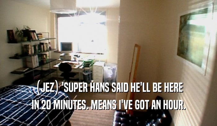 (JEZ) 'SUPER HANS SAID HE'LL BE HERE IN 20 MINUTES. MEANS I'VE GOT AN HOUR. 