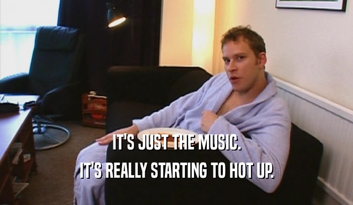IT'S JUST THE MUSIC. IT'S REALLY STARTING TO HOT UP. 