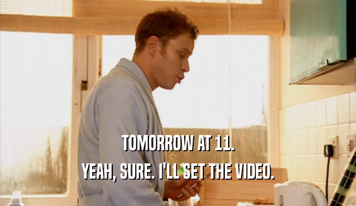 TOMORROW AT 11. YEAH, SURE. I'LL SET THE VIDEO. 
