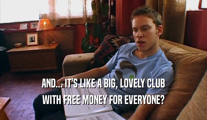 AND... IT'S LIKE A BIG, LOVELY CLUB
 WITH FREE MONEY FOR EVERYONE?
 
