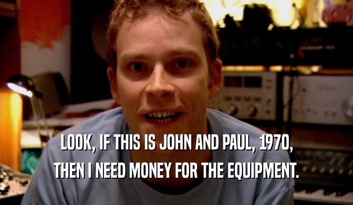 LOOK, IF THIS IS JOHN AND PAUL, 1970, THEN I NEED MONEY FOR THE EQUIPMENT. 