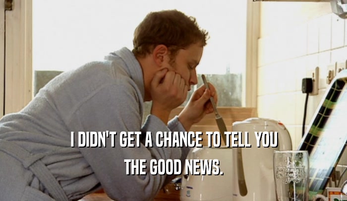 I DIDN'T GET A CHANCE TO TELL YOU THE GOOD NEWS. 