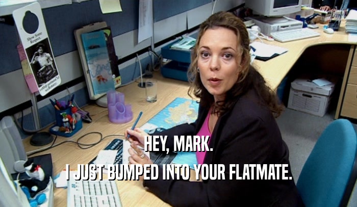 HEY, MARK. I JUST BUMPED INTO YOUR FLATMATE. 