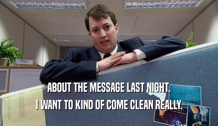 ABOUT THE MESSAGE LAST NIGHT. I WANT TO KIND OF COME CLEAN REALLY. 