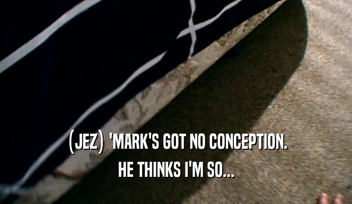 (JEZ) 'MARK'S GOT NO CONCEPTION.
 HE THINKS I'M SO...
 