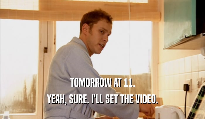 TOMORROW AT 11. YEAH, SURE. I'LL SET THE VIDEO. 