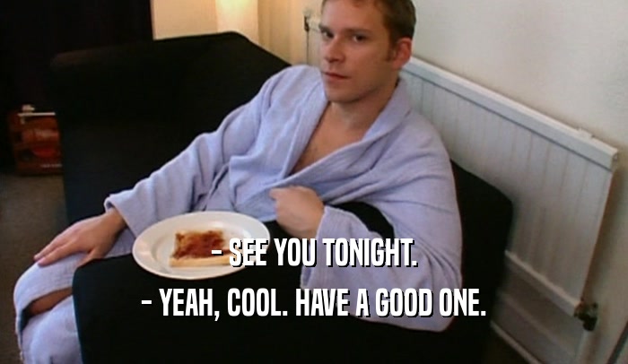 - SEE YOU TONIGHT. - YEAH, COOL. HAVE A GOOD ONE. 