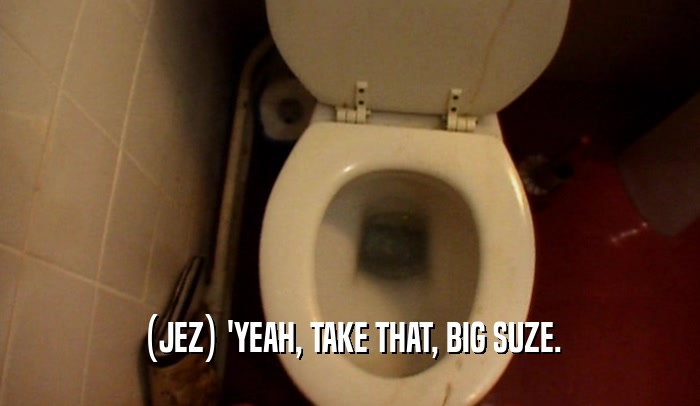 (JEZ) 'YEAH, TAKE THAT, BIG SUZE.  