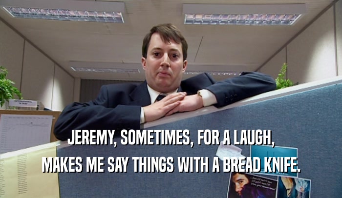 JEREMY, SOMETIMES, FOR A LAUGH, MAKES ME SAY THINGS WITH A BREAD KNIFE. 