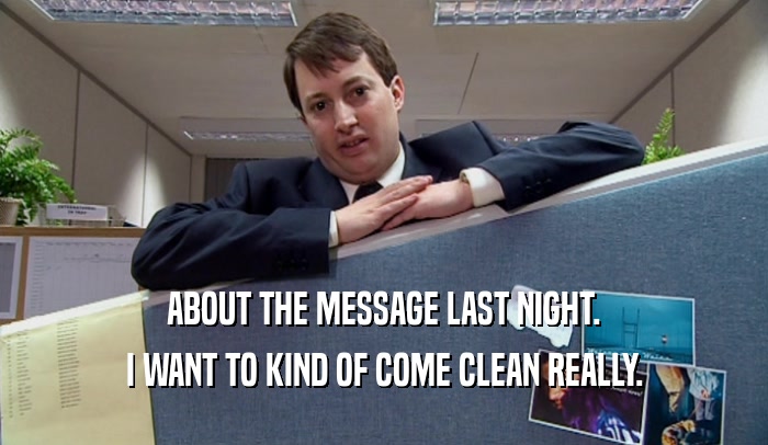 ABOUT THE MESSAGE LAST NIGHT. I WANT TO KIND OF COME CLEAN REALLY. 