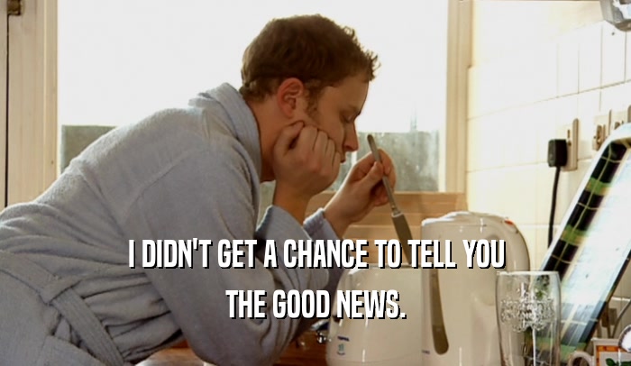I DIDN'T GET A CHANCE TO TELL YOU THE GOOD NEWS. 