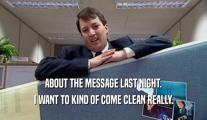 ABOUT THE MESSAGE LAST NIGHT. I WANT TO KIND OF COME CLEAN REALLY. 