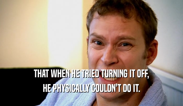 THAT WHEN HE TRIED TURNING IT OFF, HE PHYSICALLY COULDN'T DO IT. 