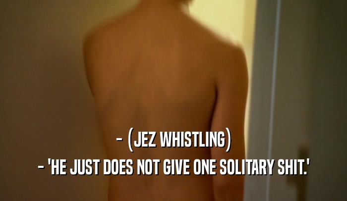 - (JEZ WHISTLING) - 'HE JUST DOES NOT GIVE ONE SOLITARY SHIT.' 