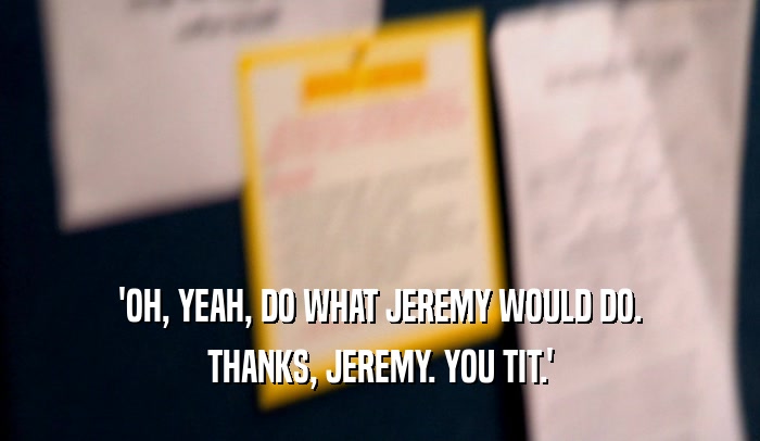 'OH, YEAH, DO WHAT JEREMY WOULD DO.
 THANKS, JEREMY. YOU TIT.'
 