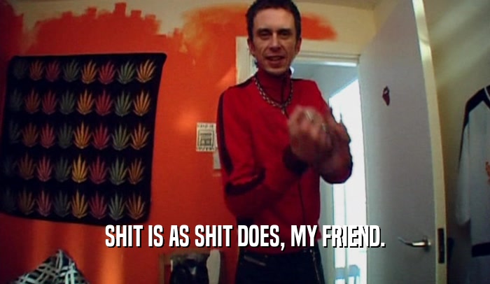 SHIT IS AS SHIT DOES, MY FRIEND.  