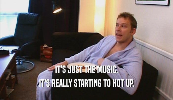 IT'S JUST THE MUSIC. IT'S REALLY STARTING TO HOT UP. 