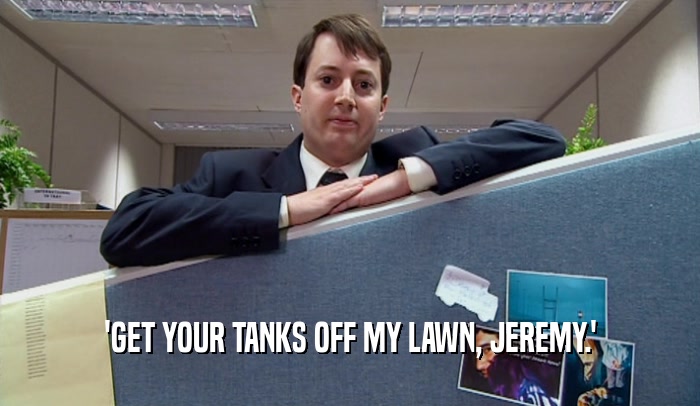'GET YOUR TANKS OFF MY LAWN, JEREMY.'  
