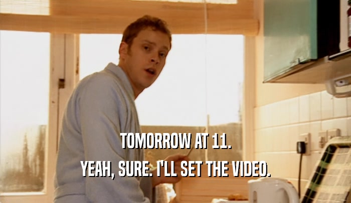 TOMORROW AT 11. YEAH, SURE. I'LL SET THE VIDEO. 