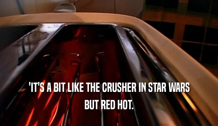 'IT'S A BIT LIKE THE CRUSHER IN STAR WARS
 BUT RED HOT.
 