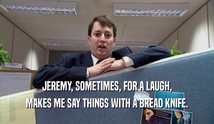JEREMY, SOMETIMES, FOR A LAUGH, MAKES ME SAY THINGS WITH A BREAD KNIFE. 