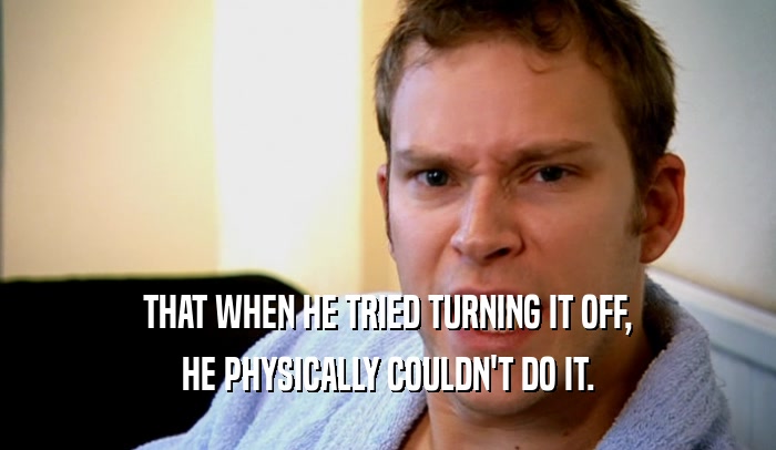 THAT WHEN HE TRIED TURNING IT OFF, HE PHYSICALLY COULDN'T DO IT. 