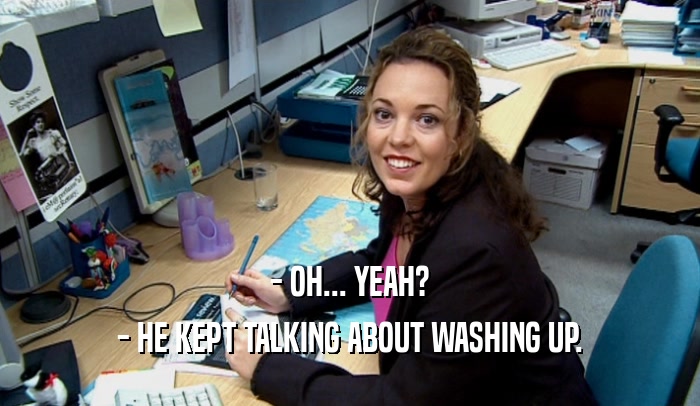 - OH... YEAH? - HE KEPT TALKING ABOUT WASHING UP. 