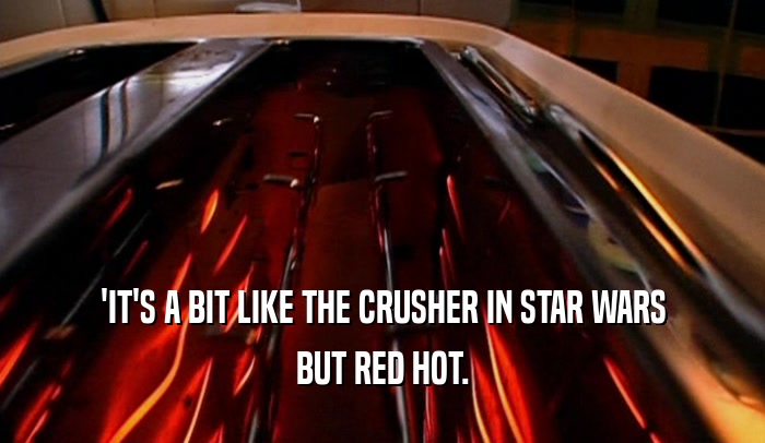 'IT'S A BIT LIKE THE CRUSHER IN STAR WARS
 BUT RED HOT.
 