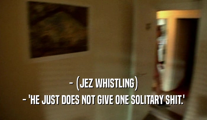 - (JEZ WHISTLING) - 'HE JUST DOES NOT GIVE ONE SOLITARY SHIT.' 