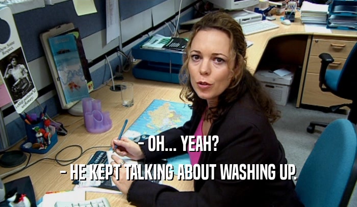 - OH... YEAH? - HE KEPT TALKING ABOUT WASHING UP. 