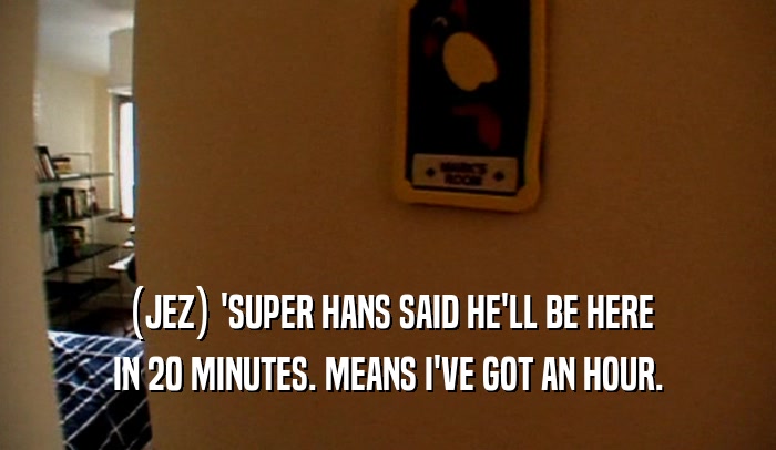 (JEZ) 'SUPER HANS SAID HE'LL BE HERE
 IN 20 MINUTES. MEANS I'VE GOT AN HOUR.
 