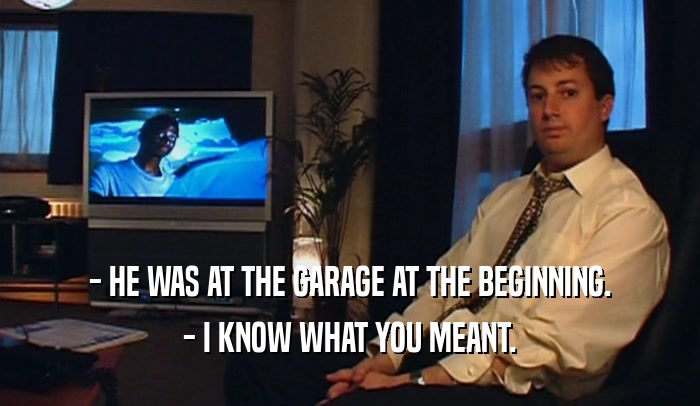 - HE WAS AT THE GARAGE AT THE BEGINNING.
 - I KNOW WHAT YOU MEANT.
 