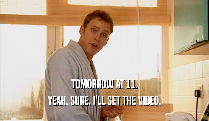TOMORROW AT 11. YEAH, SURE. I'LL SET THE VIDEO. 