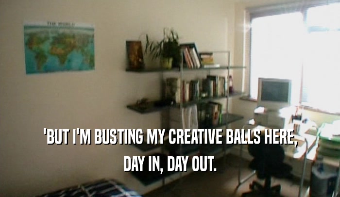 'BUT I'M BUSTING MY CREATIVE BALLS HERE,
 DAY IN, DAY OUT.
 