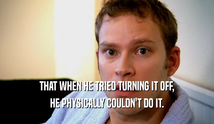 THAT WHEN HE TRIED TURNING IT OFF, HE PHYSICALLY COULDN'T DO IT. 