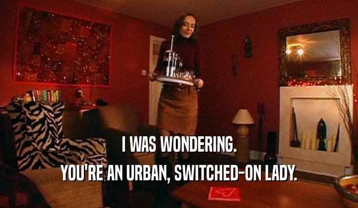 I WAS WONDERING. YOU'RE AN URBAN, SWITCHED-ON LADY. 