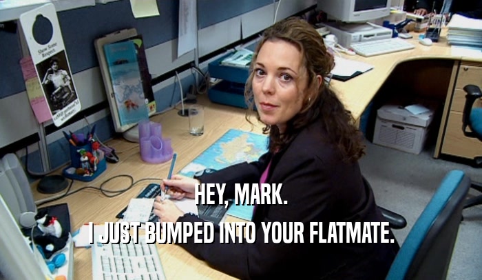 HEY, MARK. I JUST BUMPED INTO YOUR FLATMATE. 