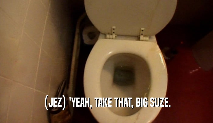 (JEZ) 'YEAH, TAKE THAT, BIG SUZE.  