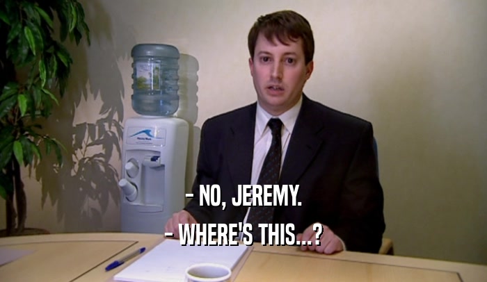 - NO, JEREMY.
 - WHERE'S THIS...?
 