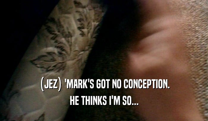 (JEZ) 'MARK'S GOT NO CONCEPTION. HE THINKS I'M SO... 