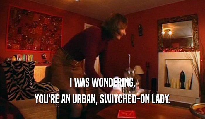 I WAS WONDERING. YOU'RE AN URBAN, SWITCHED-ON LADY. 